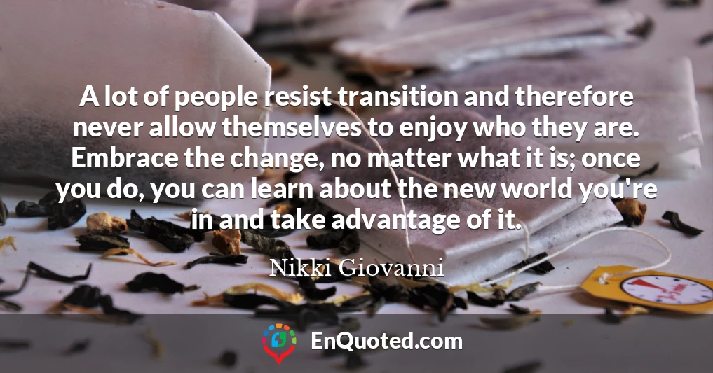 A lot of people resist transition and therefore never allow themselves to enjoy who they are. Embrace the change, no matter what it is; once you do, you can learn about the new world you're in and take advantage of it.