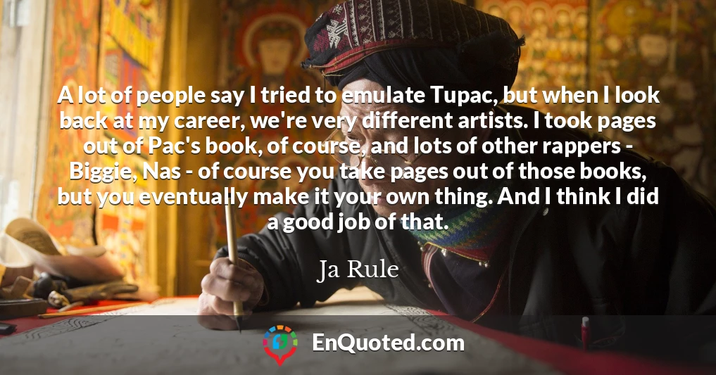 A lot of people say I tried to emulate Tupac, but when I look back at my career, we're very different artists. I took pages out of Pac's book, of course, and lots of other rappers - Biggie, Nas - of course you take pages out of those books, but you eventually make it your own thing. And I think I did a good job of that.