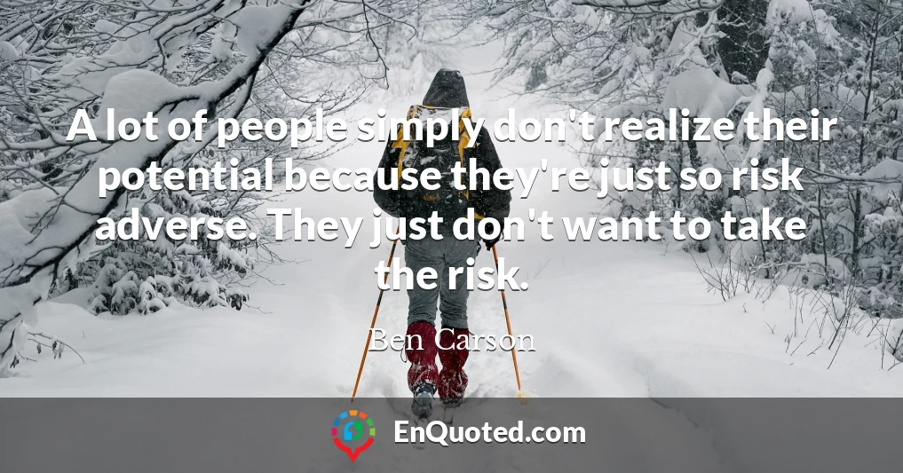 A lot of people simply don't realize their potential because they're just so risk adverse. They just don't want to take the risk.