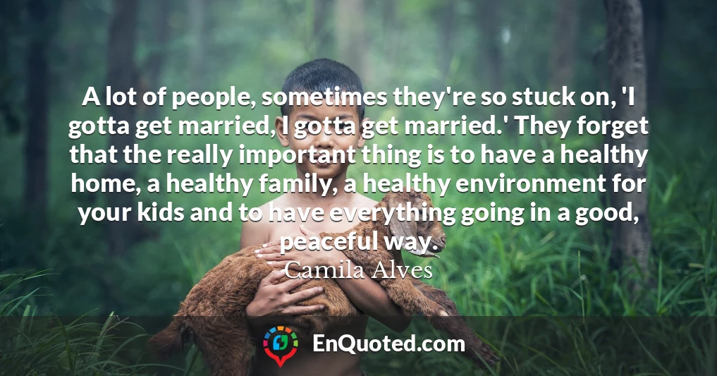 A lot of people, sometimes they're so stuck on, 'I gotta get married, I gotta get married.' They forget that the really important thing is to have a healthy home, a healthy family, a healthy environment for your kids and to have everything going in a good, peaceful way.
