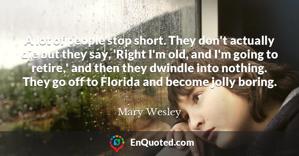 A lot of people stop short. They don't actually die but they say, 'Right I'm old, and I'm going to retire,' and then they dwindle into nothing. They go off to Florida and become jolly boring.