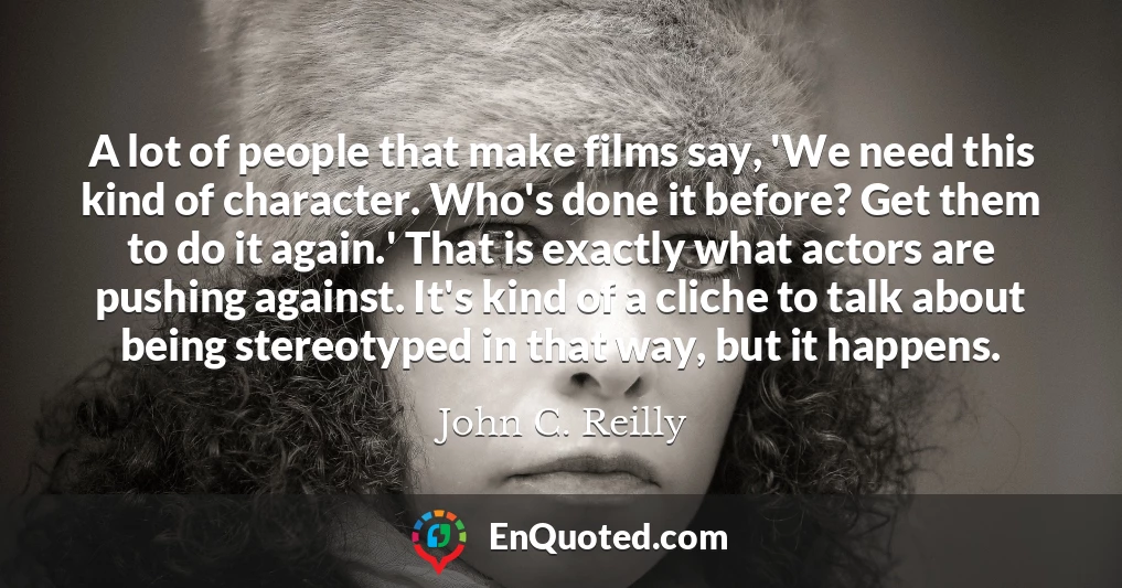 A lot of people that make films say, 'We need this kind of character. Who's done it before? Get them to do it again.' That is exactly what actors are pushing against. It's kind of a cliche to talk about being stereotyped in that way, but it happens.