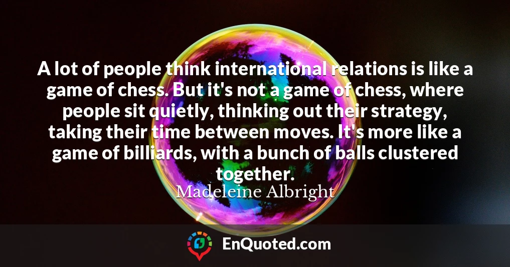 A lot of people think international relations is like a game of chess. But it's not a game of chess, where people sit quietly, thinking out their strategy, taking their time between moves. It's more like a game of billiards, with a bunch of balls clustered together.