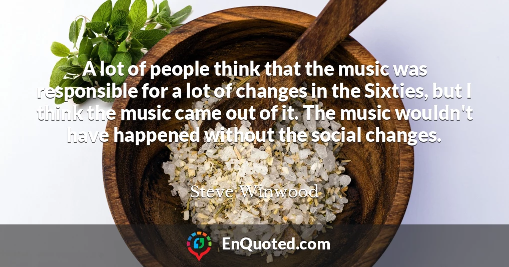 A lot of people think that the music was responsible for a lot of changes in the Sixties, but I think the music came out of it. The music wouldn't have happened without the social changes.