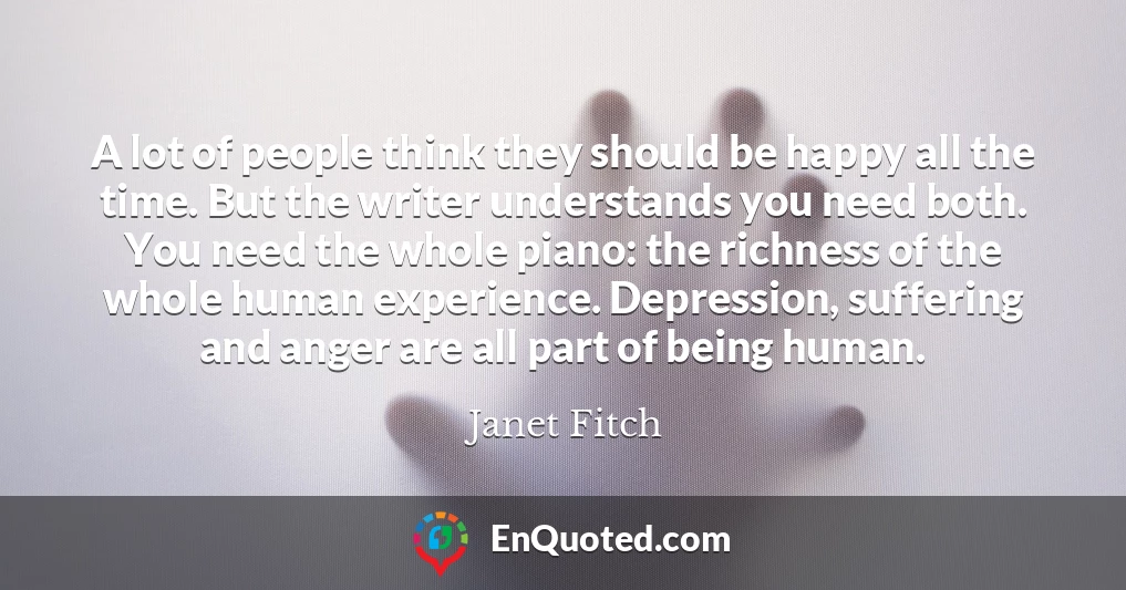 A lot of people think they should be happy all the time. But the writer understands you need both. You need the whole piano: the richness of the whole human experience. Depression, suffering and anger are all part of being human.