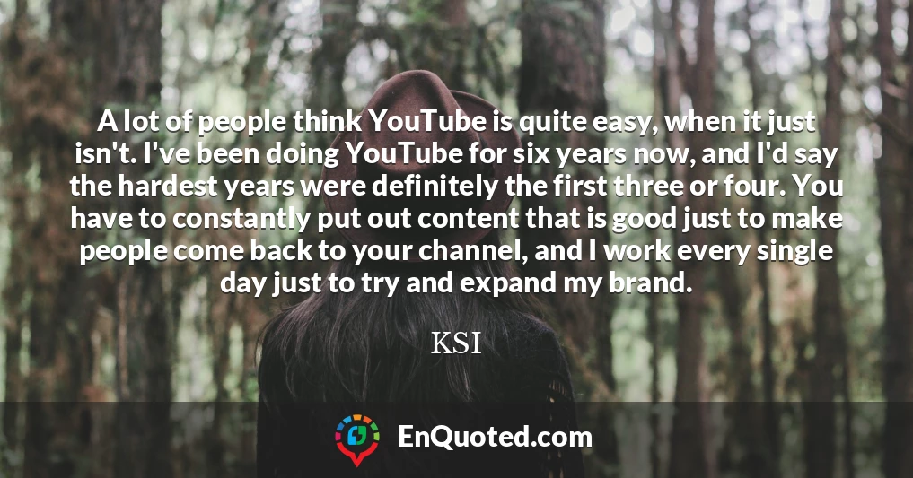 A lot of people think YouTube is quite easy, when it just isn't. I've been doing YouTube for six years now, and I'd say the hardest years were definitely the first three or four. You have to constantly put out content that is good just to make people come back to your channel, and I work every single day just to try and expand my brand.