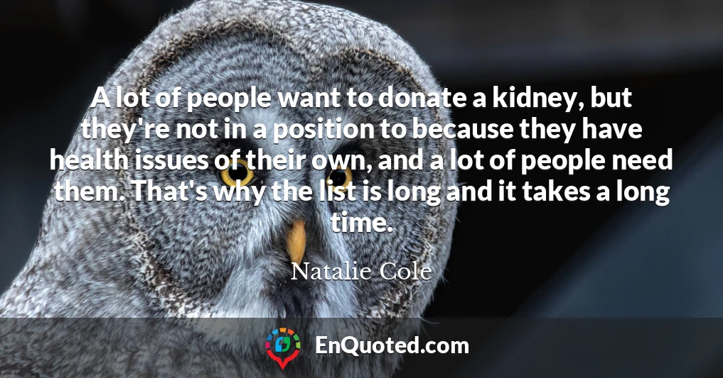 A lot of people want to donate a kidney, but they're not in a position to because they have health issues of their own, and a lot of people need them. That's why the list is long and it takes a long time.