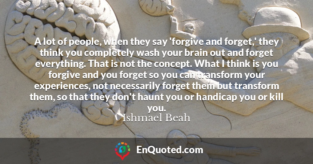 A lot of people, when they say 'forgive and forget,' they think you completely wash your brain out and forget everything. That is not the concept. What I think is you forgive and you forget so you can transform your experiences, not necessarily forget them but transform them, so that they don't haunt you or handicap you or kill you.