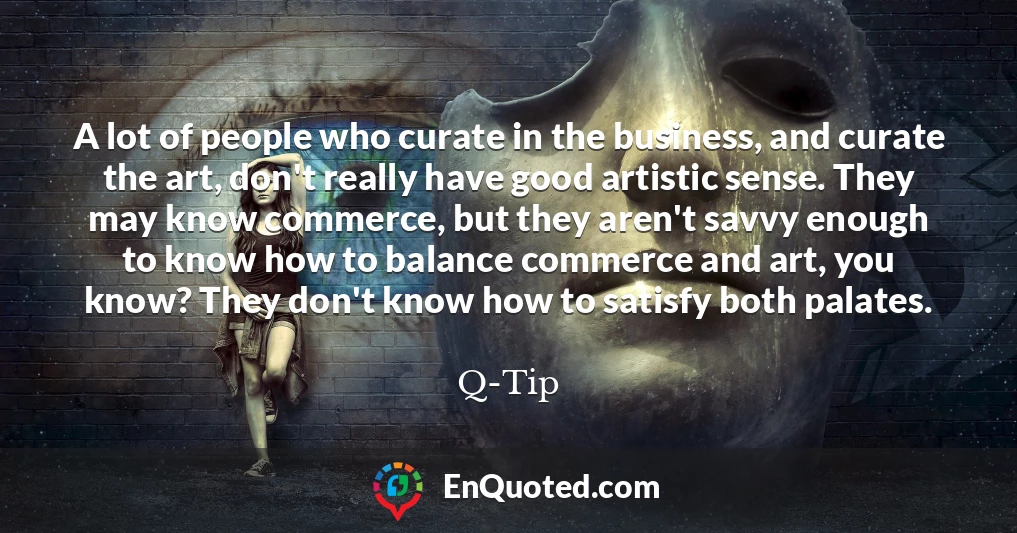 A lot of people who curate in the business, and curate the art, don't really have good artistic sense. They may know commerce, but they aren't savvy enough to know how to balance commerce and art, you know? They don't know how to satisfy both palates.