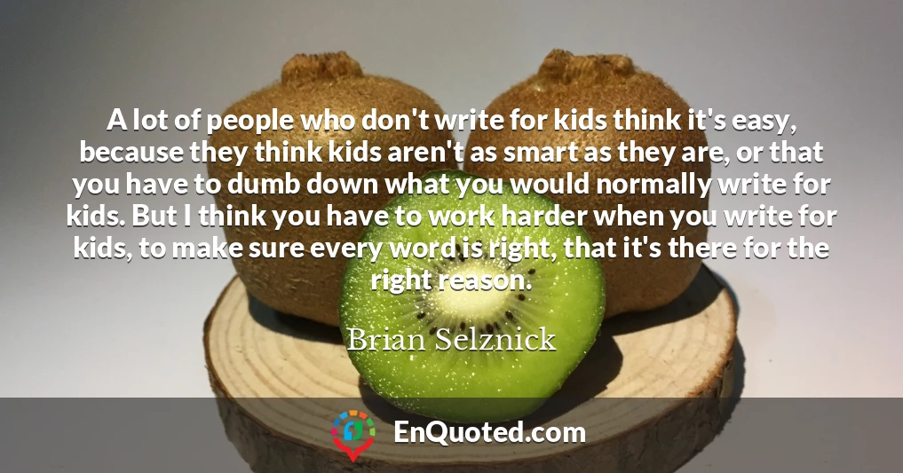 A lot of people who don't write for kids think it's easy, because they think kids aren't as smart as they are, or that you have to dumb down what you would normally write for kids. But I think you have to work harder when you write for kids, to make sure every word is right, that it's there for the right reason.