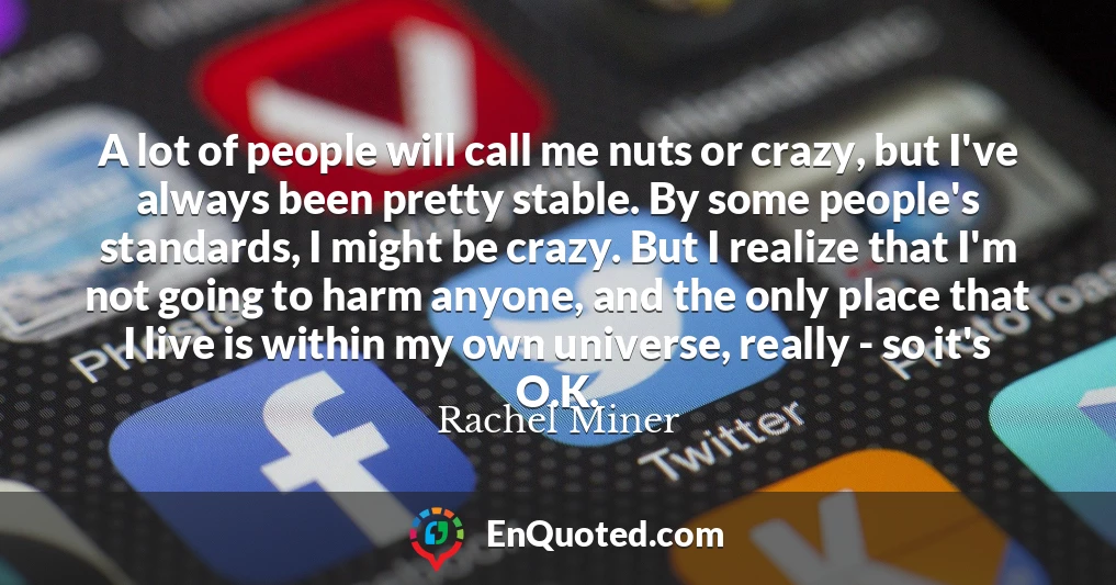 A lot of people will call me nuts or crazy, but I've always been pretty stable. By some people's standards, I might be crazy. But I realize that I'm not going to harm anyone, and the only place that I live is within my own universe, really - so it's O.K.