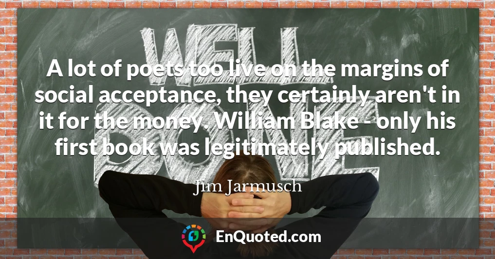 A lot of poets too live on the margins of social acceptance, they certainly aren't in it for the money. William Blake - only his first book was legitimately published.