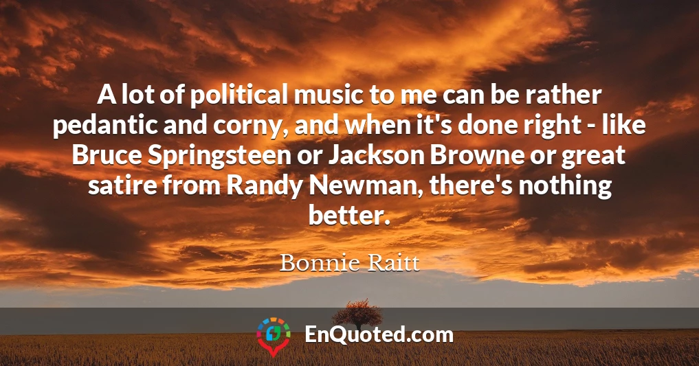 A lot of political music to me can be rather pedantic and corny, and when it's done right - like Bruce Springsteen or Jackson Browne or great satire from Randy Newman, there's nothing better.