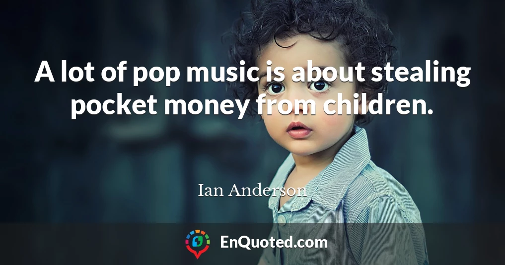A lot of pop music is about stealing pocket money from children.