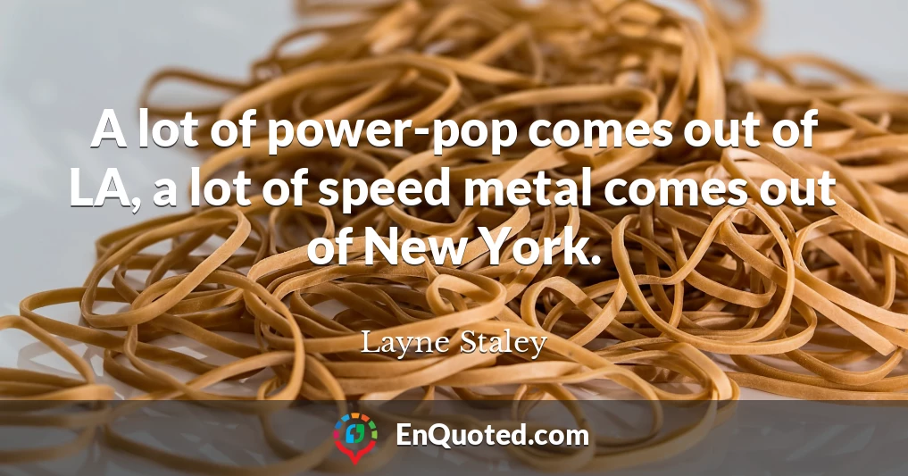 A lot of power-pop comes out of LA, a lot of speed metal comes out of New York.