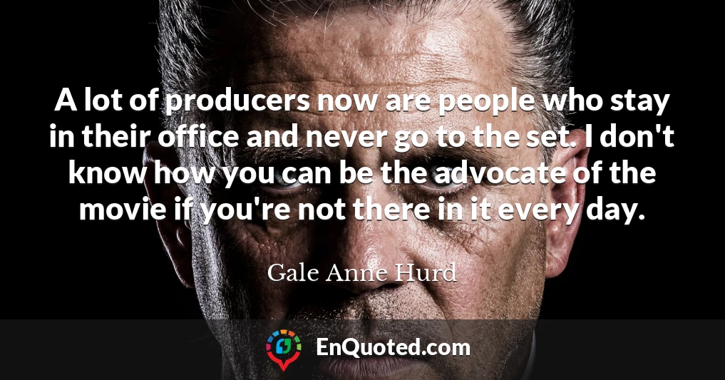 A lot of producers now are people who stay in their office and never go to the set. I don't know how you can be the advocate of the movie if you're not there in it every day.