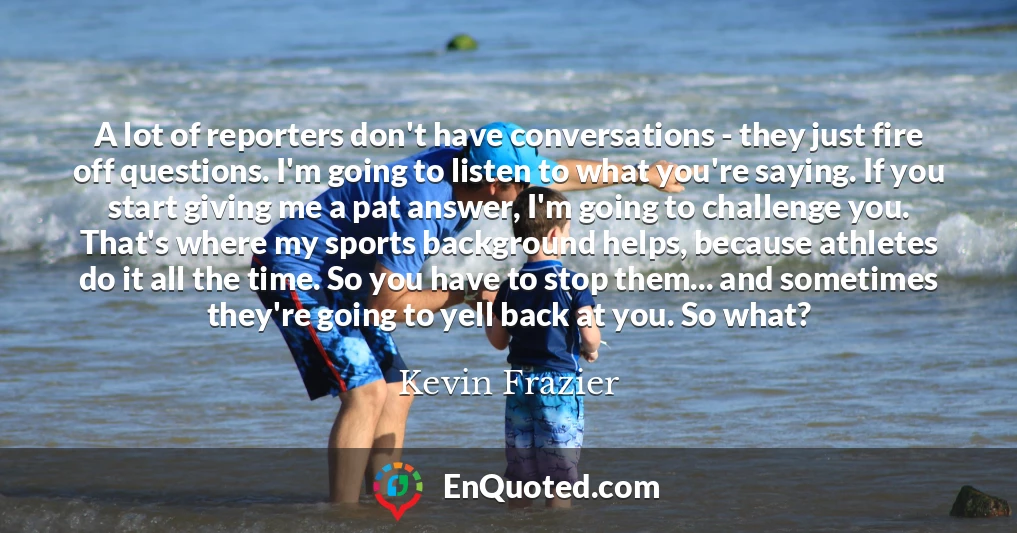 A lot of reporters don't have conversations - they just fire off questions. I'm going to listen to what you're saying. If you start giving me a pat answer, I'm going to challenge you. That's where my sports background helps, because athletes do it all the time. So you have to stop them... and sometimes they're going to yell back at you. So what?