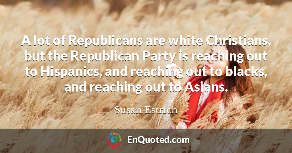 A lot of Republicans are white Christians, but the Republican Party is reaching out to Hispanics, and reaching out to blacks, and reaching out to Asians.