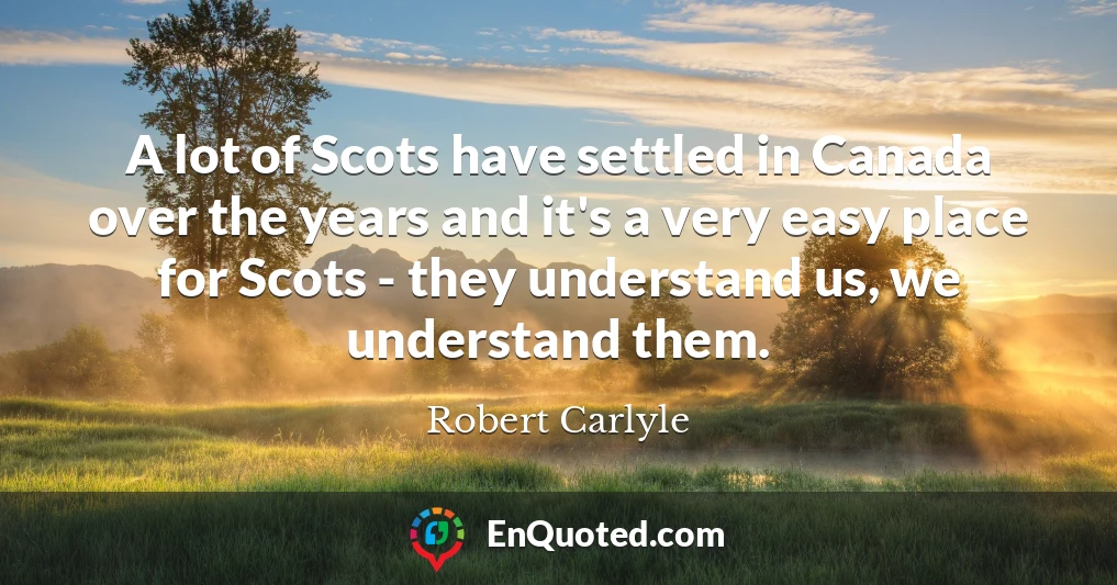 A lot of Scots have settled in Canada over the years and it's a very easy place for Scots - they understand us, we understand them.