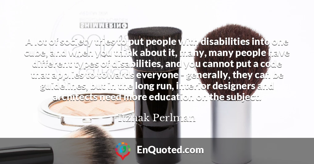 A lot of society tries to put people with disabilities into one cube, and when you think about it, many, many people have different types of disabilities, and you cannot put a code that applies to towards everyone - generally, they can be guidelines, but in the long run, interior designers and architects need more education on the subject.