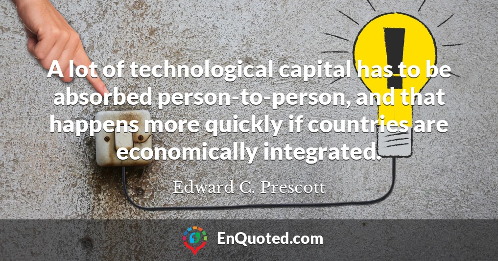 A lot of technological capital has to be absorbed person-to-person, and that happens more quickly if countries are economically integrated.