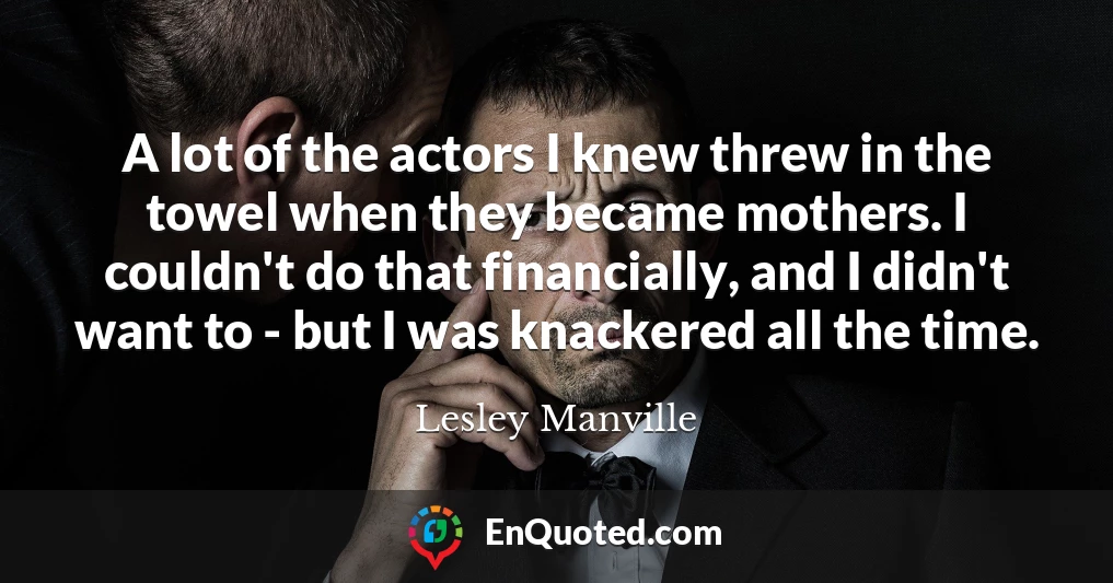 A lot of the actors I knew threw in the towel when they became mothers. I couldn't do that financially, and I didn't want to - but I was knackered all the time.