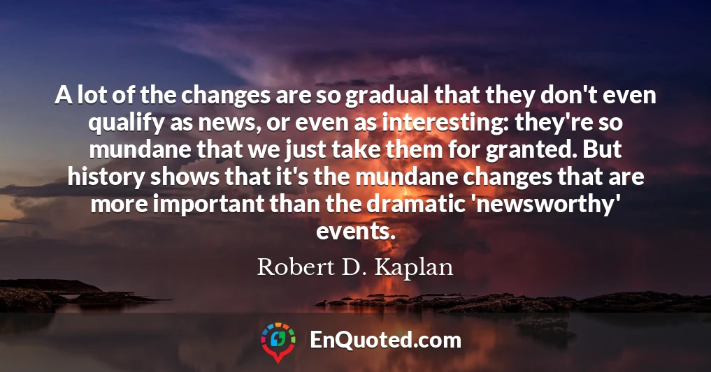 A lot of the changes are so gradual that they don't even qualify as news, or even as interesting: they're so mundane that we just take them for granted. But history shows that it's the mundane changes that are more important than the dramatic 'newsworthy' events.