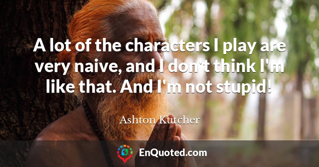 A lot of the characters I play are very naive, and I don't think I'm like that. And I'm not stupid!