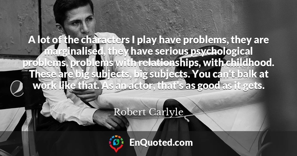 A lot of the characters I play have problems, they are marginalised, they have serious psychological problems, problems with relationships, with childhood. These are big subjects, big subjects. You can't balk at work like that. As an actor, that's as good as it gets.
