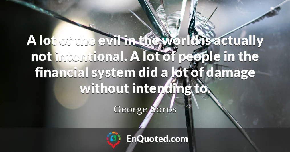 A lot of the evil in the world is actually not intentional. A lot of people in the financial system did a lot of damage without intending to.