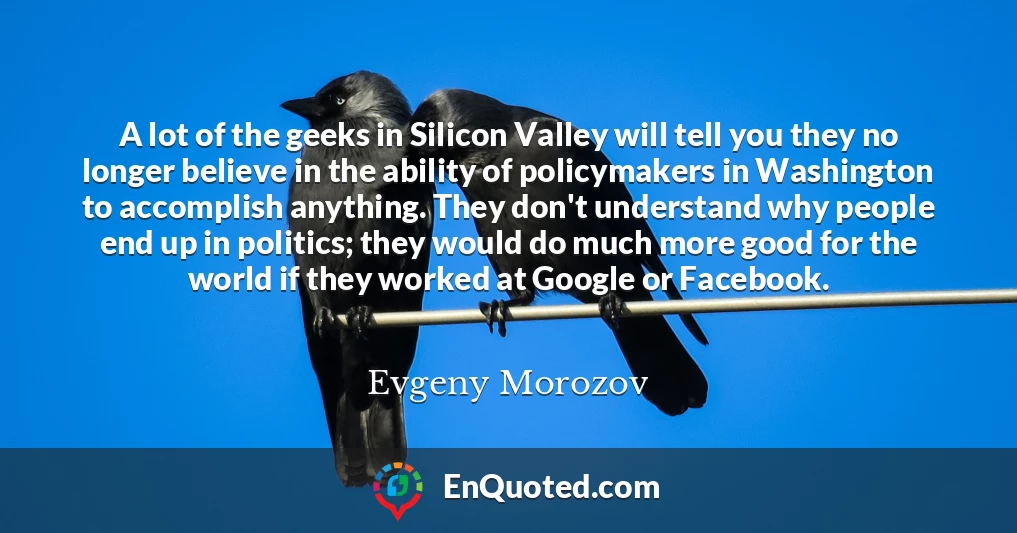 A lot of the geeks in Silicon Valley will tell you they no longer believe in the ability of policymakers in Washington to accomplish anything. They don't understand why people end up in politics; they would do much more good for the world if they worked at Google or Facebook.