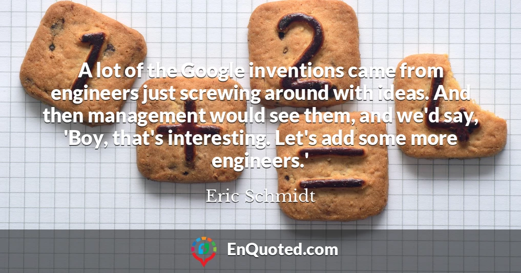 A lot of the Google inventions came from engineers just screwing around with ideas. And then management would see them, and we'd say, 'Boy, that's interesting. Let's add some more engineers.'