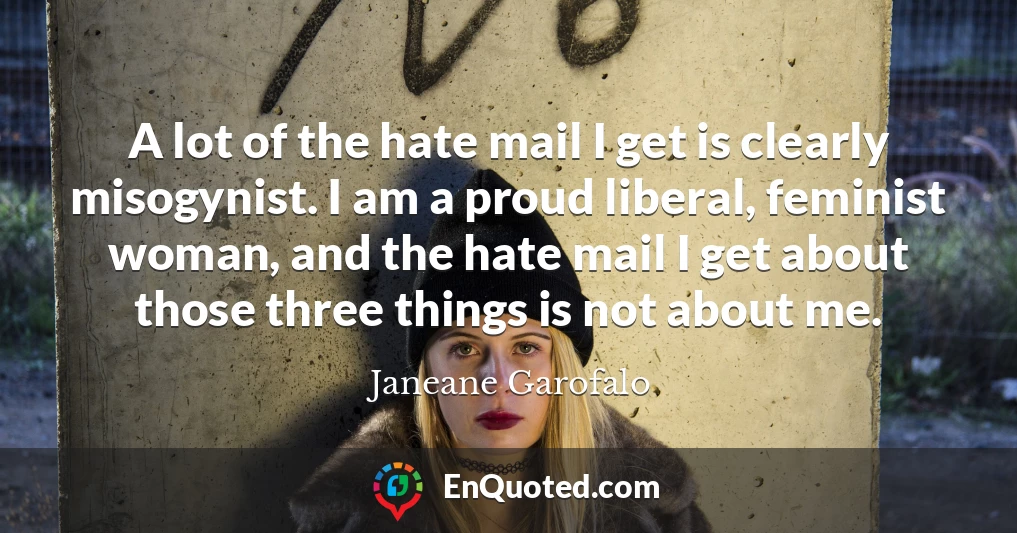 A lot of the hate mail I get is clearly misogynist. I am a proud liberal, feminist woman, and the hate mail I get about those three things is not about me.