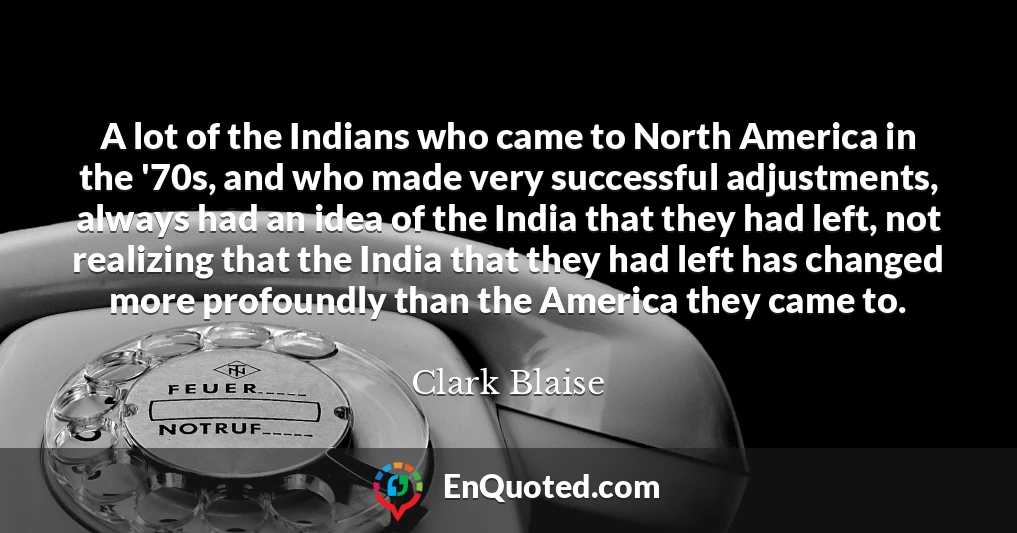 A lot of the Indians who came to North America in the '70s, and who made very successful adjustments, always had an idea of the India that they had left, not realizing that the India that they had left has changed more profoundly than the America they came to.