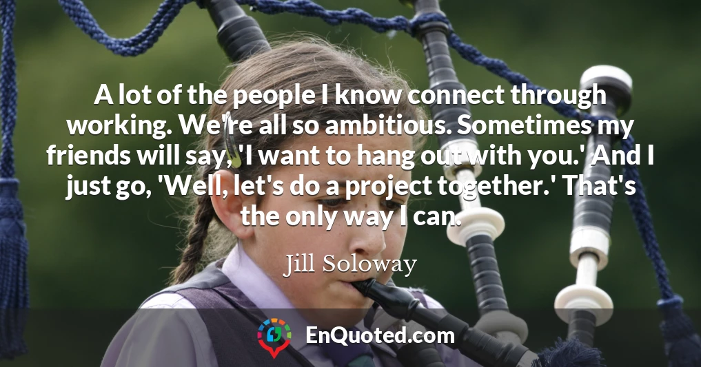 A lot of the people I know connect through working. We're all so ambitious. Sometimes my friends will say, 'I want to hang out with you.' And I just go, 'Well, let's do a project together.' That's the only way I can.