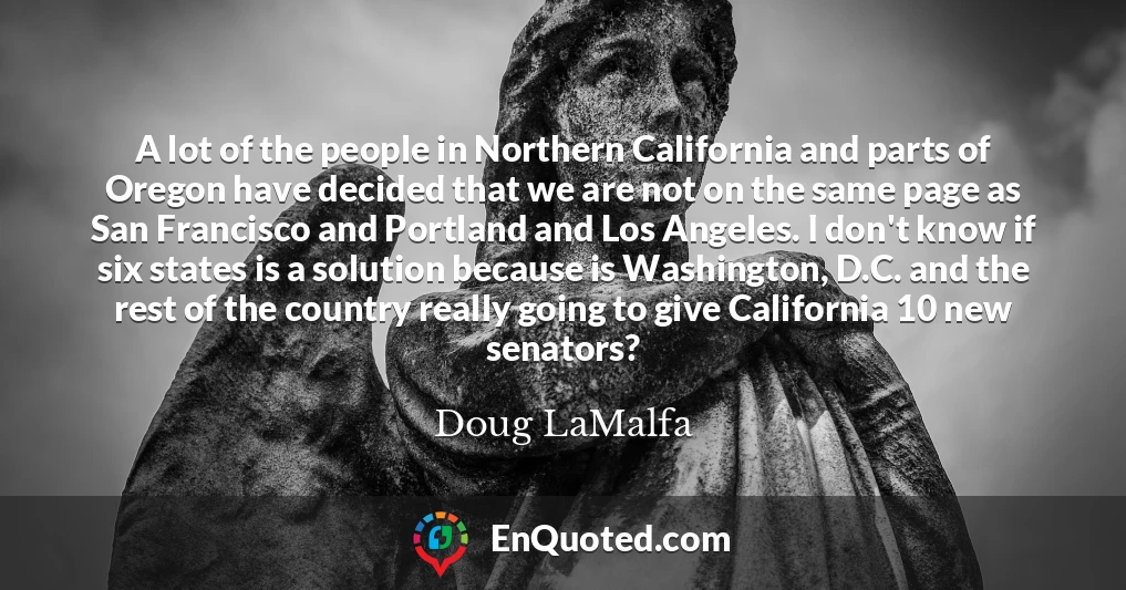 A lot of the people in Northern California and parts of Oregon have decided that we are not on the same page as San Francisco and Portland and Los Angeles. I don't know if six states is a solution because is Washington, D.C. and the rest of the country really going to give California 10 new senators?