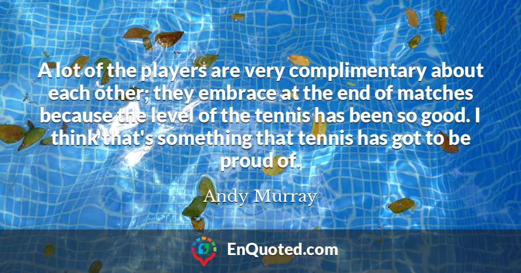 A lot of the players are very complimentary about each other; they embrace at the end of matches because the level of the tennis has been so good. I think that's something that tennis has got to be proud of.