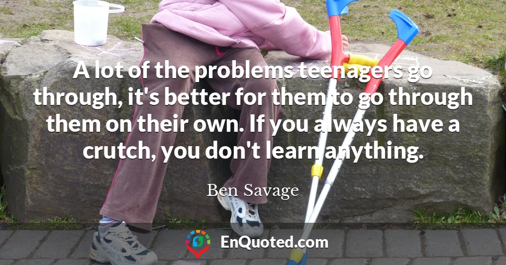 A lot of the problems teenagers go through, it's better for them to go through them on their own. If you always have a crutch, you don't learn anything.