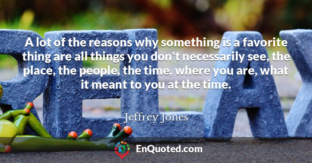 A lot of the reasons why something is a favorite thing are all things you don't necessarily see, the place, the people, the time, where you are, what it meant to you at the time.
