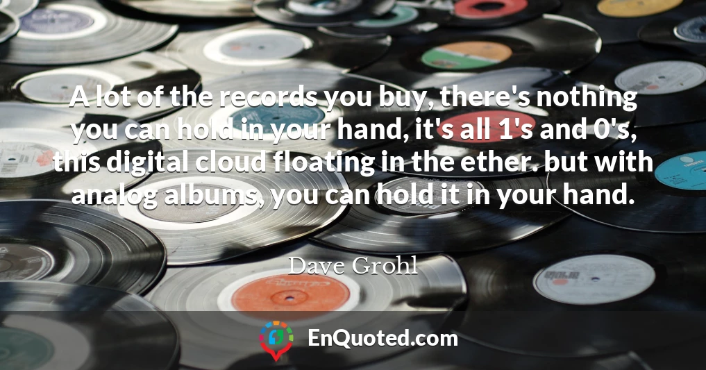 A lot of the records you buy, there's nothing you can hold in your hand, it's all 1's and 0's, this digital cloud floating in the ether. but with analog albums, you can hold it in your hand.