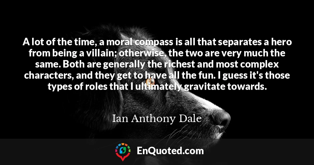 A lot of the time, a moral compass is all that separates a hero from being a villain; otherwise, the two are very much the same. Both are generally the richest and most complex characters, and they get to have all the fun. I guess it's those types of roles that I ultimately gravitate towards.
