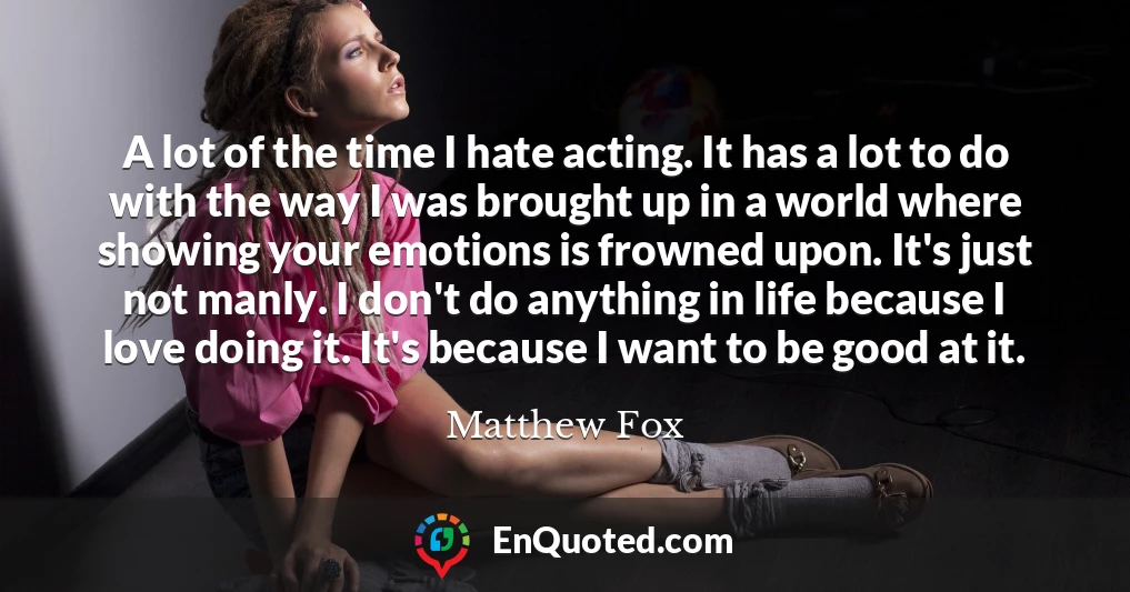 A lot of the time I hate acting. It has a lot to do with the way I was brought up in a world where showing your emotions is frowned upon. It's just not manly. I don't do anything in life because I love doing it. It's because I want to be good at it.