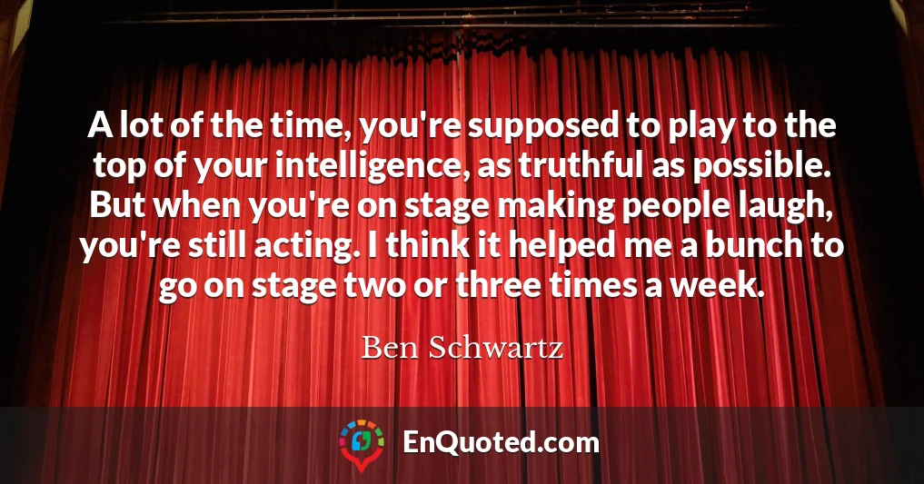 A lot of the time, you're supposed to play to the top of your intelligence, as truthful as possible. But when you're on stage making people laugh, you're still acting. I think it helped me a bunch to go on stage two or three times a week.