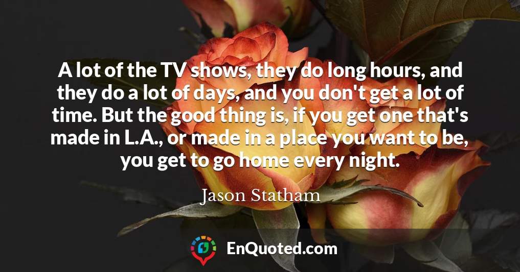A lot of the TV shows, they do long hours, and they do a lot of days, and you don't get a lot of time. But the good thing is, if you get one that's made in L.A., or made in a place you want to be, you get to go home every night.