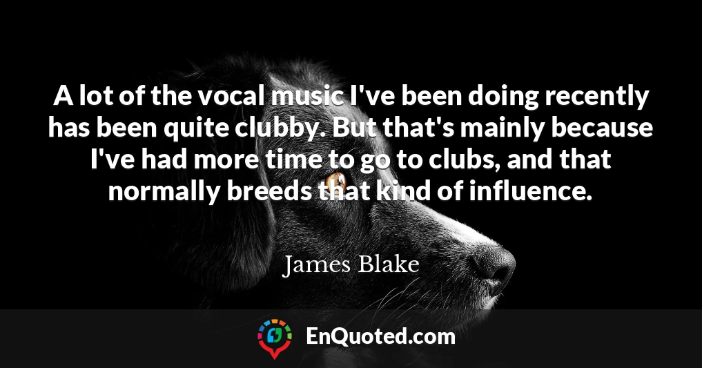 A lot of the vocal music I've been doing recently has been quite clubby. But that's mainly because I've had more time to go to clubs, and that normally breeds that kind of influence.