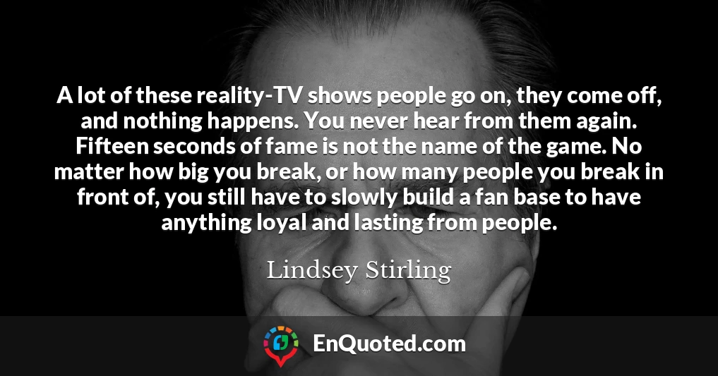 A lot of these reality-TV shows people go on, they come off, and nothing happens. You never hear from them again. Fifteen seconds of fame is not the name of the game. No matter how big you break, or how many people you break in front of, you still have to slowly build a fan base to have anything loyal and lasting from people.