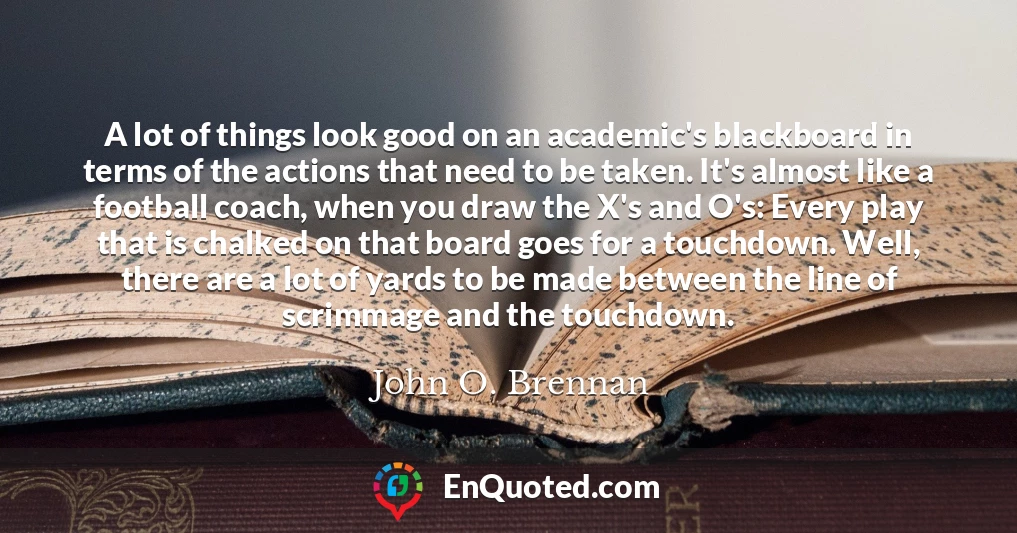 A lot of things look good on an academic's blackboard in terms of the actions that need to be taken. It's almost like a football coach, when you draw the X's and O's: Every play that is chalked on that board goes for a touchdown. Well, there are a lot of yards to be made between the line of scrimmage and the touchdown.
