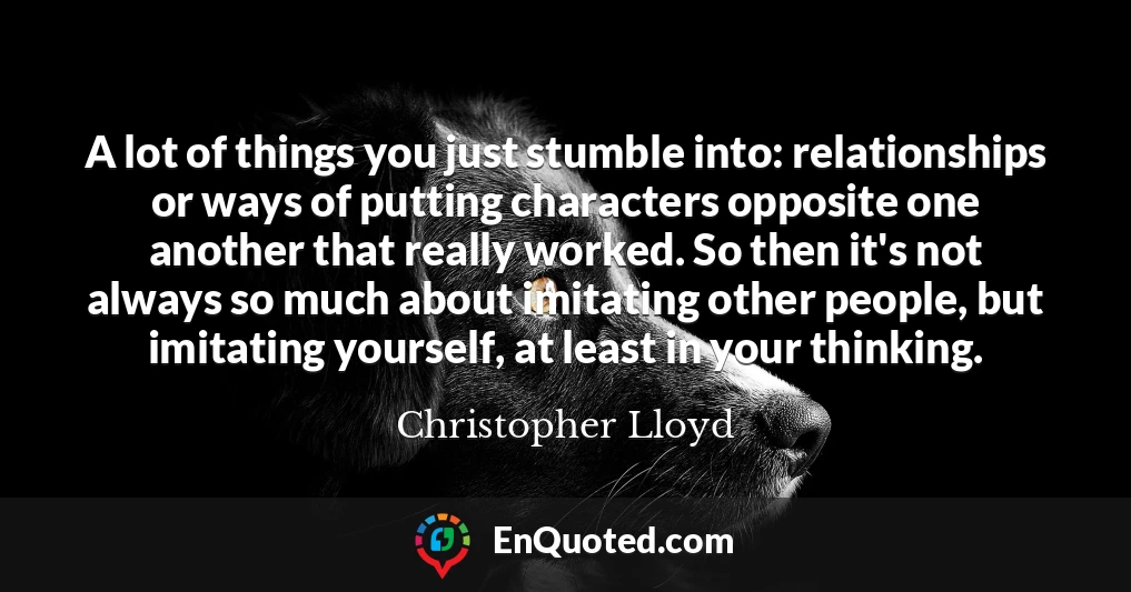 A lot of things you just stumble into: relationships or ways of putting characters opposite one another that really worked. So then it's not always so much about imitating other people, but imitating yourself, at least in your thinking.