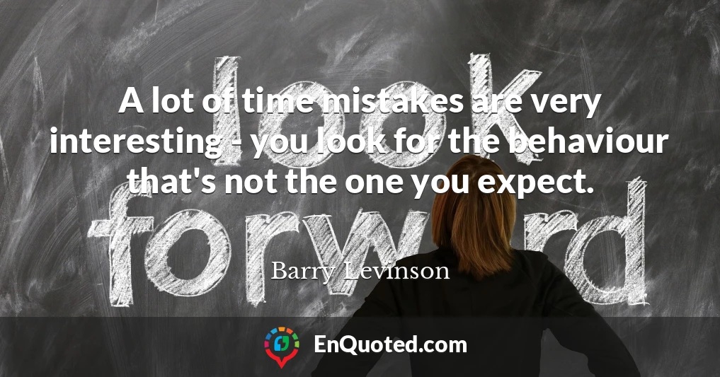A lot of time mistakes are very interesting - you look for the behaviour that's not the one you expect.