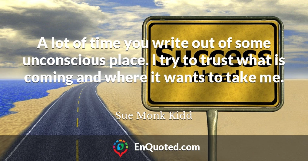 A lot of time you write out of some unconscious place. I try to trust what is coming and where it wants to take me.